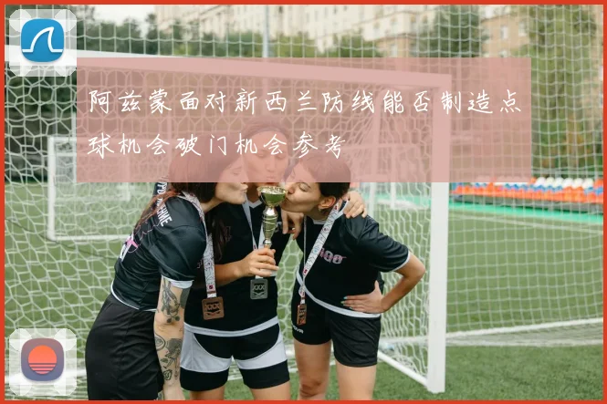 阿兹蒙面对新西兰防线能否制造点球机会破门机会参考