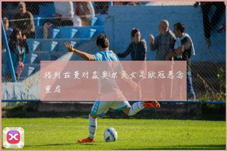 格列兹曼对轰奥尔莫女足欧冠悬念重启