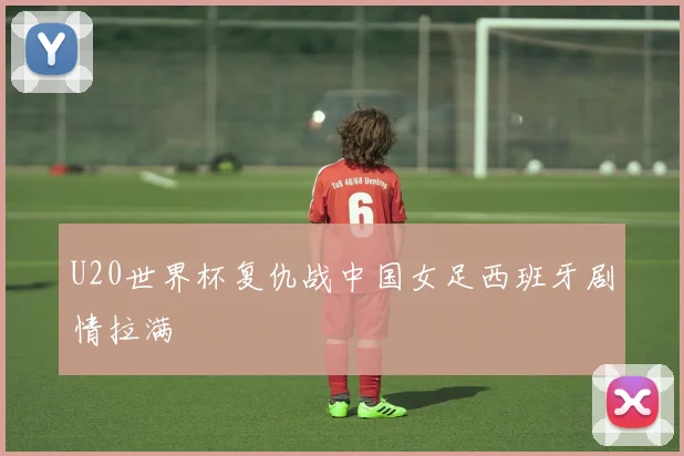 U20世界杯复仇战中国女足西班牙剧情拉满