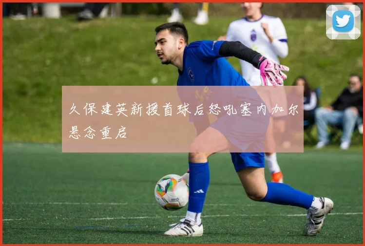 久保建英新援首球后怒吼塞内加尔悬念重启