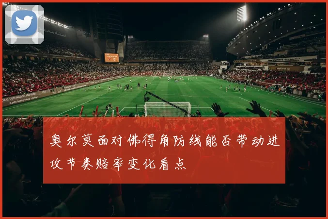 奥尔莫面对佛得角防线能否带动进攻节奏赔率变化看点