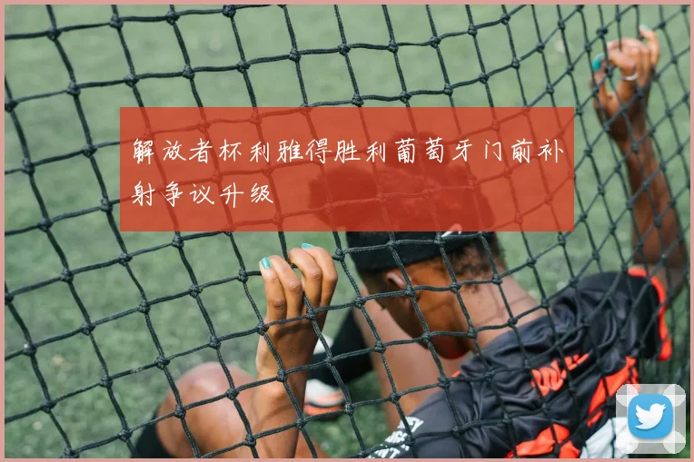 解放者杯利雅得胜利葡萄牙门前补射争议升级