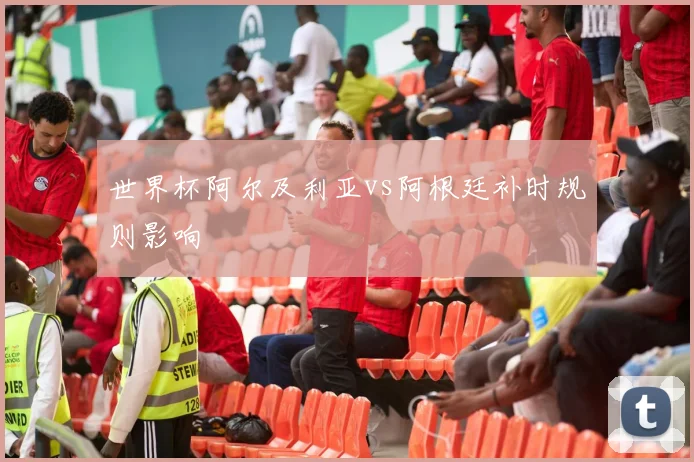 世界杯阿尔及利亚vs阿根廷补时规则影响