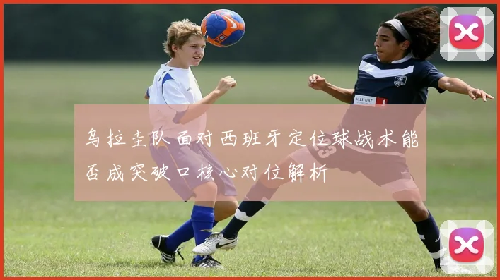 乌拉圭队面对西班牙定位球战术能否成突破口核心对位解析