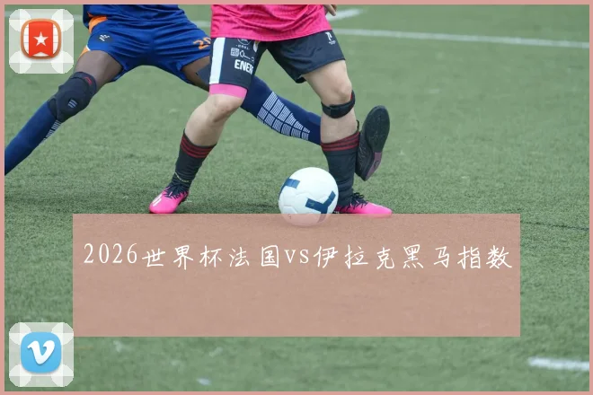 2026世界杯法国vs伊拉克黑马指数
