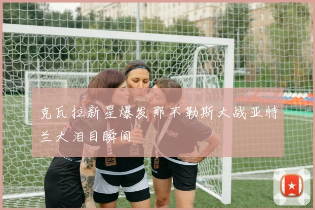 克瓦拉新星爆发那不勒斯大战亚特兰大泪目瞬间