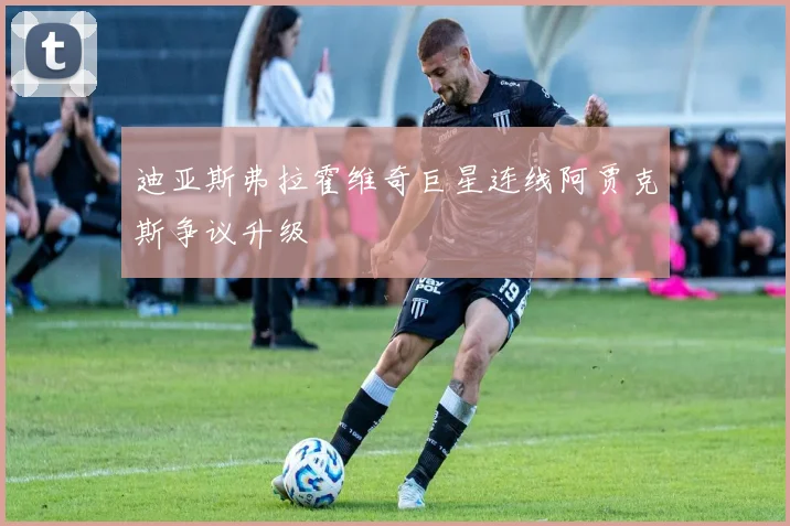 迪亚斯弗拉霍维奇巨星连线阿贾克斯争议升级