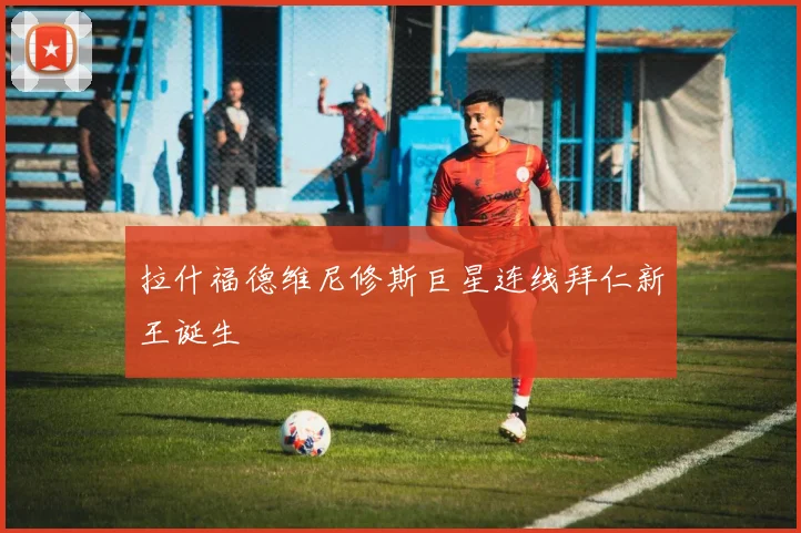 拉什福德维尼修斯巨星连线拜仁新王诞生