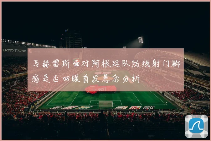 马赫雷斯面对阿根廷队防线射门脚感是否回暖首发悬念分析