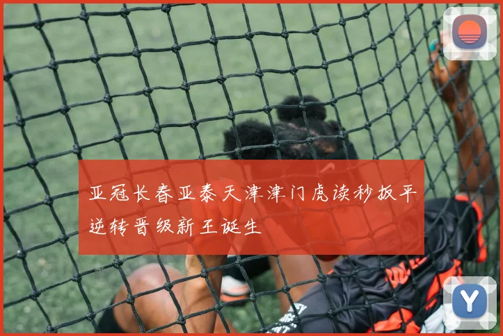 亚冠长春亚泰天津津门虎读秒扳平逆转晋级新王诞生